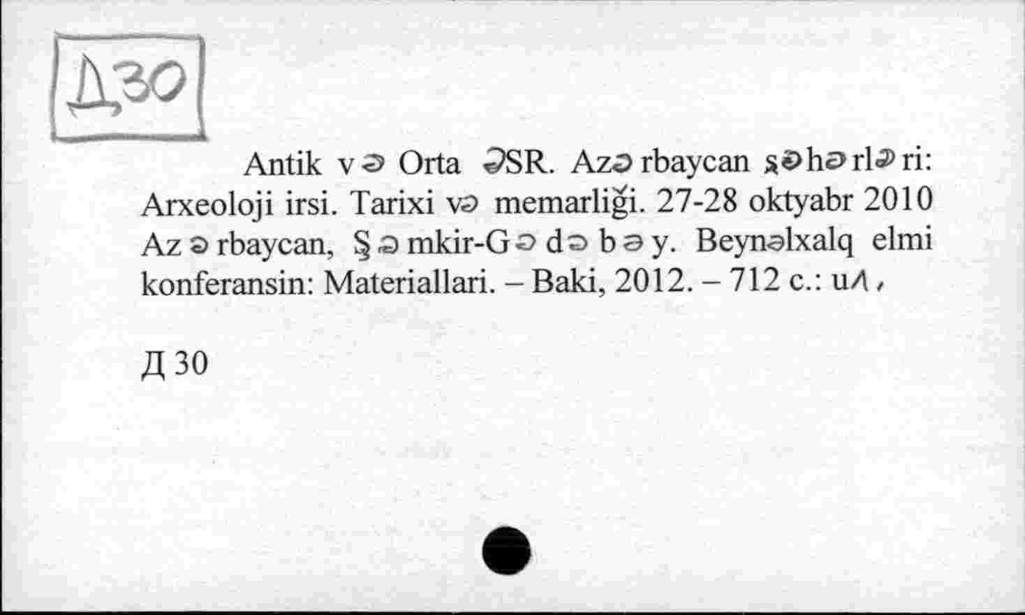 ﻿
Antik v-э Orta <PSR. Aza rbaycan söhariari:
Arxeoloji irsi. Tarixi va memarligi. 27-28 oktyabr 2010 Az a rbaycan, §amkir-Go do bay. Beynalxalq elmi konferansin: Materiallari. - Baki, 2012. - 712 с.: иЛ,
Д ЗО